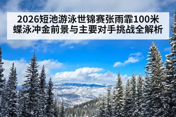 2026短池游泳世锦赛张雨霏100米蝶泳冲金前景与主要对手挑战全解析